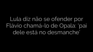 ​Lula diz não se ofender por Flávio chamá-lo de Opala: ‘pai dele está no desmanche’ 
